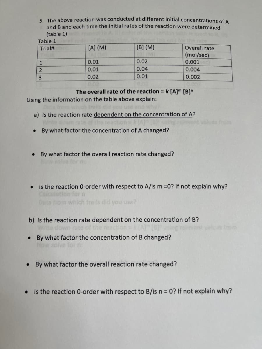 ### Determining Reaction Order Based on Experimental Data

The experiment described investigated the effect of varying initial concentrations of reactants A and B on the initial rate of a reaction. The data is summarized in the table below:

#### Table 1 - Experimental Data

| Trial # | [A] (M) | [B] (M) | Overall Rate (mol/sec) |
| ------- | ------- | ------- | --------------------- |
| 1       | 0.01    | 0.02    | 0.001                 |
| 2       | 0.01    | 0.04    | 0.004                 |
| 3       | 0.02    | 0.01    | 0.002                 |

The overall rate of the reaction can be described by the rate equation:
\[ \text{Rate} = k [A]^m [B]^n \]

Using the information from Table 1, we can answer the following questions:

#### a) Dependency of the Reaction Rate on the Concentration of A

1. **Is the reaction rate dependent on the concentration of A?**
   - **Explanation:** To determine if the reaction rate depends on the concentration of A, we compare Trials 1 and 3, where the concentration of B is kept constant at 0.01 M.
   
2. **By what factor the concentration of A changed?**
   - In comparing Trials 1 and 3: 
     \[ \text{[A]} \text{ (trial 3)} = 0.02 \; \text{M}, \; \text{[A]} \text{ (trial 1)} = 0.01 \; \text{M} \rightarrow \text{Factor change} = \frac{0.02}{0.01} = 2 \]
   
3. **By what factor the overall reaction rate changed?**
   - The reaction rate changes from 0.001 mol/sec (Trial 1) to 0.002 mol/sec (Trial 3):
     \[ \text{Rate} \text{ (trial 3)} = 0.002 \; \text{mol/sec}, \; \text{Rate} \text{ (trial 1)} = 0.001 \; \text{mol/sec} \rightarrow \text{Factor change} = \frac{0.002}{0