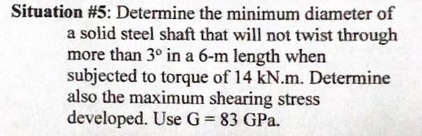 Situation #5: Determine the minimum diameter of
a solid steel shaft that will not twist through
more than 3° in a 6-m length when
subjected to torque of 14 kN.m. Determine
also the maximum shearing stress
developed. Use G 83 GPa.
