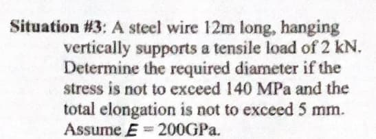 Situation #3: A steel wire 12m long, hanging
vertically supports a tensile load of 2 kN.
Determine the required diameter if the
stress is not to exceed 140 MPa and the
total elongation is not to exceed 5 mm.
Assume E = 200GPA.
