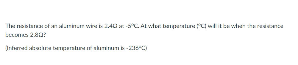 The resistance of an aluminum wire is 2.42 at -5°C. At what temperature (°C) will it be when the resistance
becomes 2.8Q?
(Inferred absolute temperature of aluminum is -236°C)
