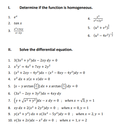 I.
Determine if the function is homogeneous.
1. e*
4.
x2+2y2
2.
tan x
5. (u² + v²j?
x²+3xy
3.
x-2y
6. (u² – 4v²)
II.
Solve the differential equation.
1. 3(3x? + y²)dx – 2xy dy = 0
2. x²y' = 4x? + 7xy + 2y?
3. (x? + 2ху — 4y?)dx - (x? — 8ху - 4y?)dy %3D 0
4. v? dx + x(x + v)dv = 0
5. [x – y arctan (2)1 dx + x arctan (2) dy = 0
6. (3x2 — 2ху + Зу?)dx %3D 4ху dy
7. (y + Vx? + yz)dx – x dy = 0 ; when x = v3, y = 1
8. xy dx + 2(x? + 2y²)dy = 0 ; when x = 0, y = 1
9. y(x? + y?) dx + x(3x² – 5y²)dy = 0 ; when x = 2,y = 1
10. v(3x + 2v)dx – x² dv = 0 ; when x = 1,v = 2
