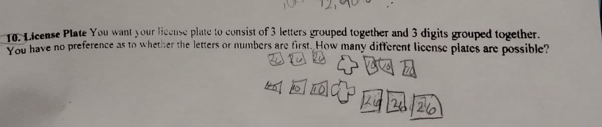 O License Plate You want your license plate to consist of 3 letters grouped together and 3 digits grouped together.
You have no preference as to whethier the letters or numbers are first. How many different licensc plates are possible?
k回回
网]
264/26
