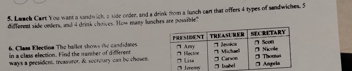 5. Lunch Cart You want a sandwich, a side order, and a drink from a lunch cart that offers 4 types of sandwiches, 5
different side orders, and 4 drink choices. How many lunches are possible?
PRESIDENT TREASURER SECRETARY
a Jessica
O Michael
O Carson
O Isabel
6. Class Election The ballot shows the candidates
in a class election. Find the number of different
A Amy
O lector
O Lisa
O Jetemy
O Scott
O Nicole
O Thomas
ways a president, treasurer. & secretary can be chosen.
O Angela
