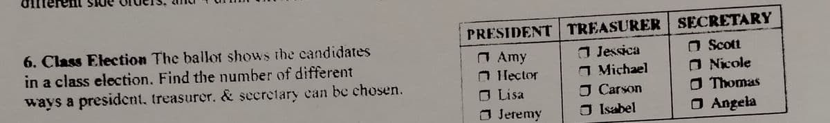 PRESIDENT TREASURER SECRETARY
J Jessica
O Michael
O Carson
O Isabel
6. Class Election The ballot shows the candidates
in a class election. Find the number of different
O Amy
O Ilector
O Lisa
O Jeremy
O Scott
O Nicole
O Thomas
O Angela
ways a president, treasurer. & secretary ean be chosen.
