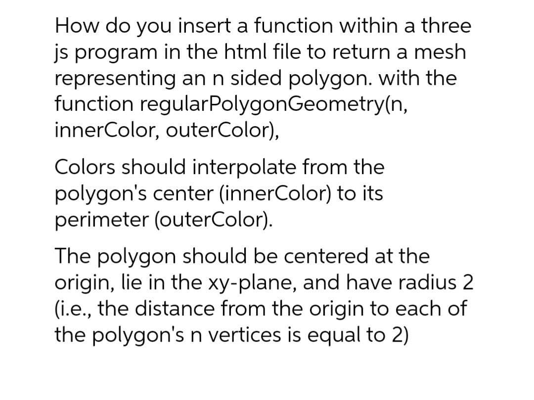 How do you insert a function within a three
js program in the html file to return a mesh
representing an n sided polygon. with the
function regularPolygonGeometry(n,
innerColor, outerColor),
Colors should interpolate from the
polygon's center (innerColor) to its
perimeter (outerColor).
The polygon should be centered at the
origin, lie in the xy-plane, and have radius 2
(i.e., the distance from the origin to each of
the polygon's n vertices is equal to 2)
