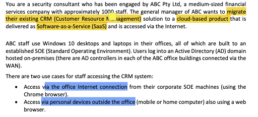 You are a security consultant who has been engaged by ABC Pty Ltd, a medium-sized financial
services company with approximately 1000 staff. The general manager of ABC wants to migrate
their existing CRM (Customer Resource ...agement) solution to a cloud-based product that is
delivered as Software-as-a-Service (SaaS) and is accessed via the Internet.
ABC staff use Windows 10 desktops and laptops in their offices, all of which are built to an
established SOE (Standard Operating Environment). Users log into an Active Directory (AD) domain
hosted on-premises (there are AD controllers in each of the ABC office buildings connected via the
WAN).
There are two use cases for staff accessing the CRM system:
• Access via the office Internet connection from their corporate SOE machines (using the
Chrome browser).
• Access via personal devices outside the office (mobile or home computer) also using a web
browser.