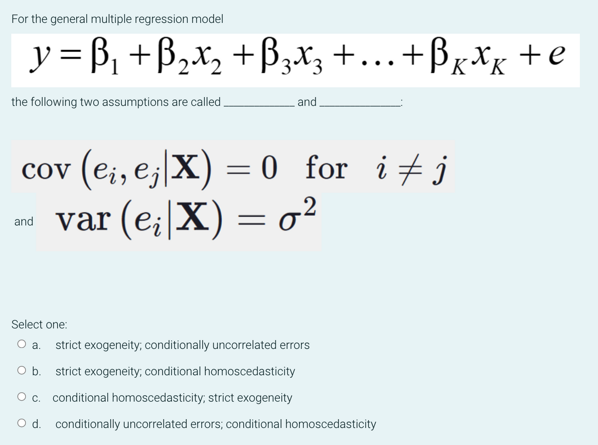 For the general multiple regression model
y =B₁ + B₂x₂ + B₂x3 + ... + Bxxx + e
the following two assumptions are called.
and
cov (ei, ej|X) = 0_for_ i‡j
var (e;|X) = 0²
and
Select one:
O a. strict exogeneity; conditionally uncorrelated errors
O b.
strict exogeneity; conditional homoscedasticity
c. conditional homoscedasticity; strict exogeneity
O d. conditionally uncorrelated errors; conditional homoscedasticity