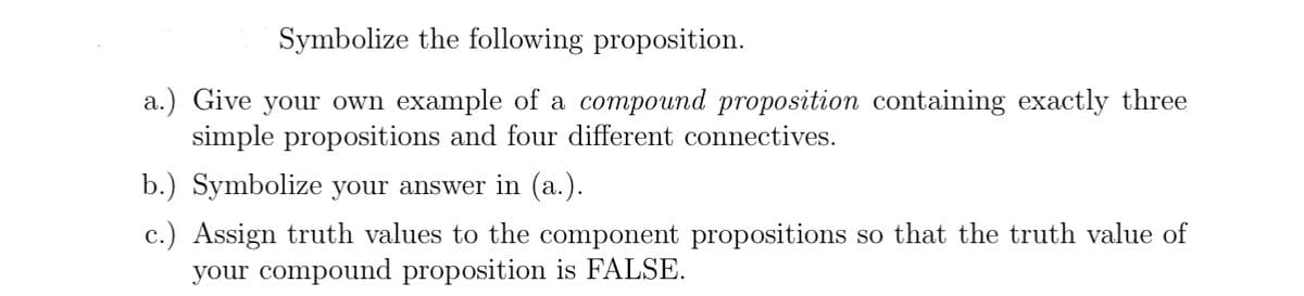 Symbolize the following proposition.
a.) Give your own example of a compound proposition containing exactly three
simple propositions and four different connectives.
b.) Symbolize your answer in (a.).
c.) Assign truth values to the component propositions so that the truth value of
your compound proposition is FALSE.
