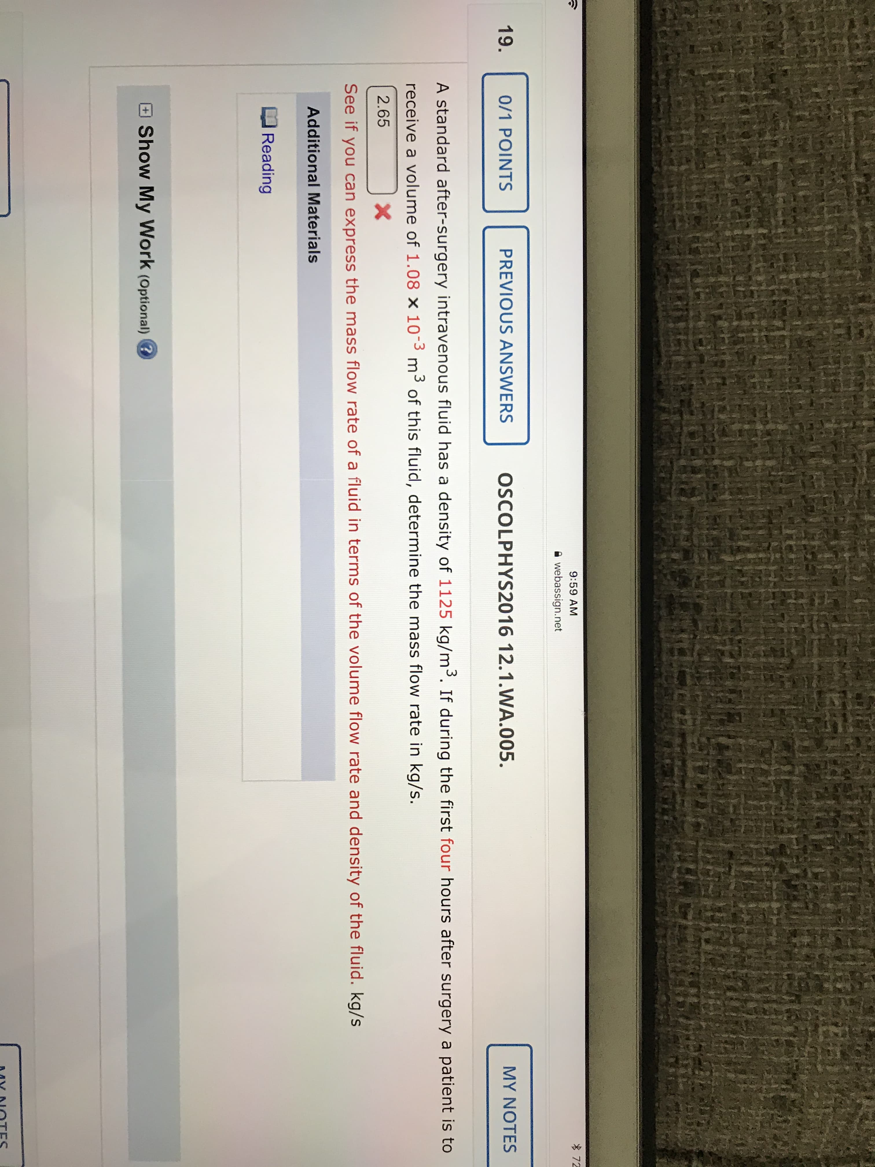 令
9:59 AM
* 72
A webassign.net
19.
0/1 POINTS
PREVIOUS ANSWERS
OSCOLPHYS2016 12.1.WA.005.
MY NOTES
A standard after-surgery intravenous fluid has a density of 1125 kg/m³. If during the first four hours after surgery a patient is to
receive a volume of 1.08 x 103 m3 of this fluid, determine the mass flow rate in kg/s.
2.65
See if you can express the mass flow rate of a fluid in terms of the volume flow rate and density of the fluid. kg/s
Additional Materials
Reading
Show My Work (Optional) ?

