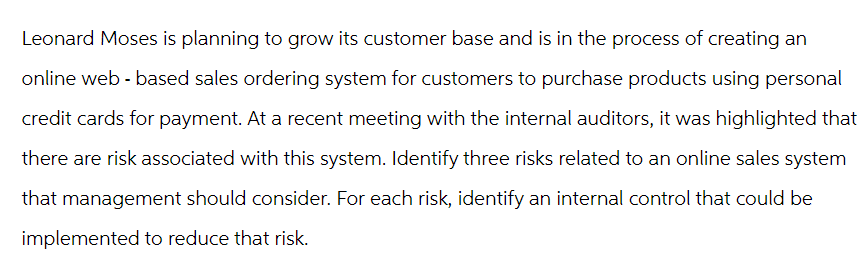 Leonard Moses is planning to grow its customer base and is in the process of creating an
online web-based sales ordering system for customers to purchase products using personal
credit cards for payment. At a recent meeting with the internal auditors, it was highlighted that
there are risk associated with this system. Identify three risks related to an online sales system
that management should consider. For each risk, identify an internal control that could be
implemented to reduce that risk.