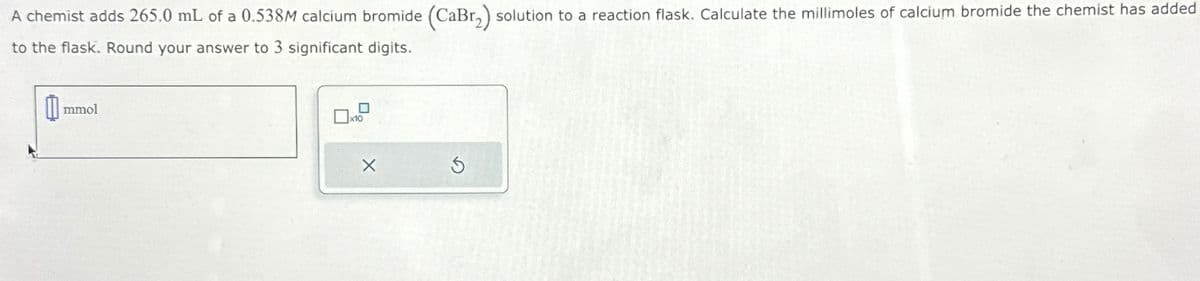 A chemist adds 265.0 mL of a 0.538M calcium bromide (CaBr2) solution to a reaction flask. Calculate the millimoles of calcium bromide the chemist has added
to the flask. Round your answer to 3 significant digits.
mmol
x10
х