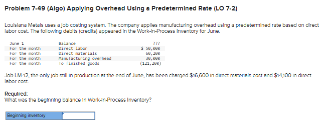 Problem 7-49 (Algo) Applying Overhead Using a Predetermined Rate (LO 7-2)
Louisiana Metals uses a job costing system. The company applies manufacturing overhead using a predetermined rate based on direct
labor cost. The following debits (credits) appeared in the Work-In-Process Inventory for June.
June 1
For the month
For the month
For the month
For the month
Balance
Direct labor
???
$ 50,000
60,200
Manufacturing overhead
Direct materials
To finished goods
30,000
(121,200)
Job LM-12, the only job still in production at the end of June, has been charged $16,600 in direct materials cost and $14,100 In direct
labor cost.
Required:
What was the beginning balance in Work-in-Process Inventory?
Beginning inventory