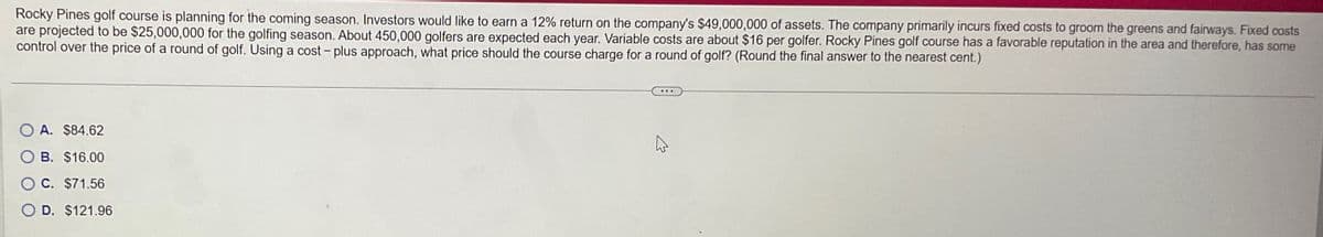 Rocky Pines golf course is planning for the coming season. Investors would like to earn a 12% return on the company's $49,000,000 of assets. The company primarily incurs fixed costs to groom the greens and fairways. Fixed costs
are projected to be $25,000,000 for the golfing season. About 450,000 golfers are expected each year. Variable costs are about $16 per golfer. Rocky Pines golf course has a favorable reputation in the area and therefore, has some
control over the price of a round of golf. Using a cost - plus approach, what price should the course charge for a round of golf? (Round the final answer to the nearest cent.)
OA. $84.62
B. $16.00
O C. $71.56
OD. $121.96
1