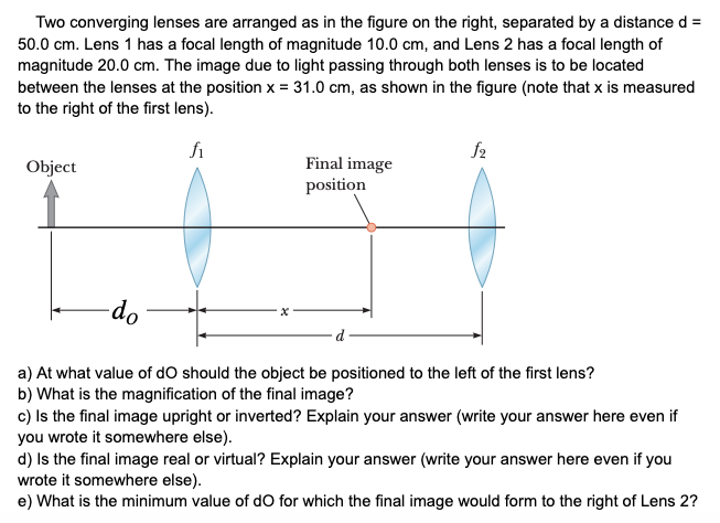 Two converging lenses are arranged as in the figure on the right, separated by a distance d =
50.0 cm. Lens 1 has a focal length of magnitude 10.0 cm, and Lens 2 has a focal length of
magnitude 20.0 cm. The image due to light passing through both lenses is to be located
between the lenses at the position x = 31.0 cm, as shown in the figure (note that x is measured
to the right of the first lens).
fi
f2
Final image
position
Object
-do
d
a) At what value of dO should the object be positioned to the left of the first lens?
b) What is the magnification of the final image?
c) Is the final image upright or inverted? Explain your answer (write your answer here even if
you wrote it somewhere else).
d) Is the final image real or virtual? Explain your answer (write your answer here even if you
wrote it somewhere else).
e) What is the minimum value of dO for which the final image would form to the right of Lens 2?
