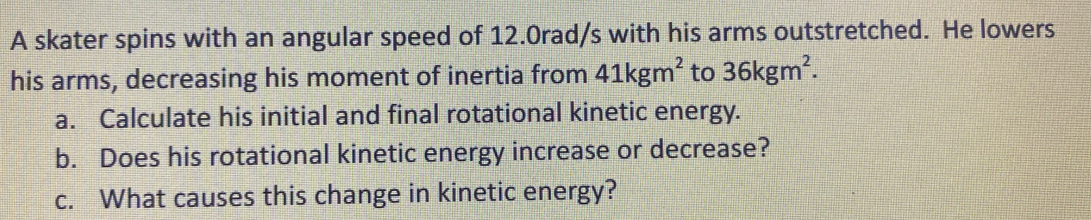 A skater spins with an angular speed of 12.0rad/s with his arms outstretched. He lowers
his arms, decreasing his moment of inertia from 41kgm' to 36kgm2.
a. Calculate his initial and final rotational kinetic energy.
b. Does his rotational kinetic energy increase or decrease?
c. What causes this change in kinetic energy?
