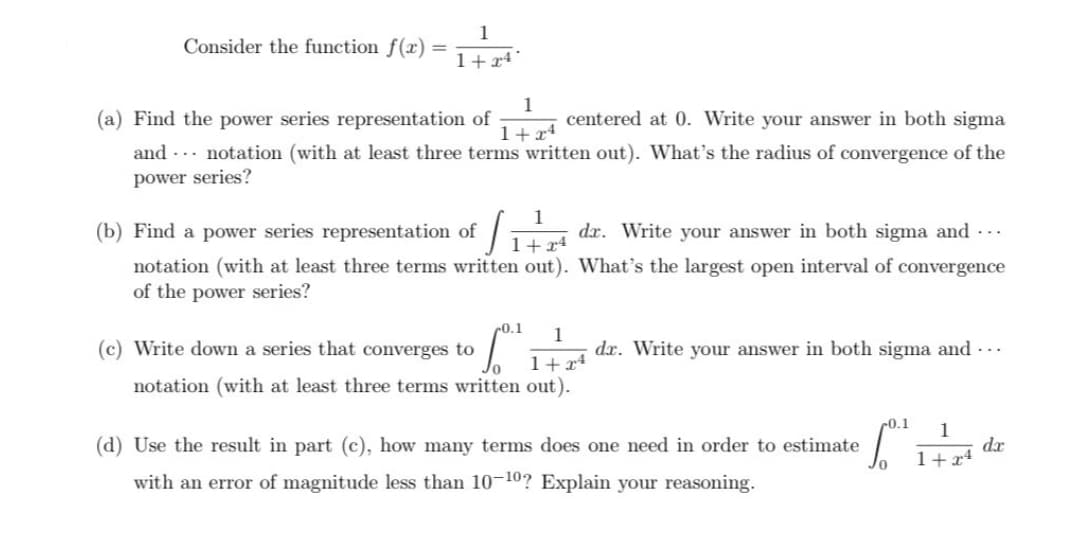 Consider the function f(x) =
1+24
1
1+24
(a) Find the power series representation of
centered at 0. Write your answer in both sigma
and notation (with at least three terms written out). What's the radius of convergence of the
power series?
(b) Find a power series representation of S
1+24
notation (with at least three terms written out).
of the power series?
-0.1 1
dr. Write your answer in both sigma and ...
What's the largest open interval of convergence
(c) Write down a series that converges to
1+x4
notation (with at least three terms written out).
dr. Write your answer in both sigma and ...
(d) Use the result in part (c), how many terms does one need in order to estimate
with an error of magnitude less than 10-10? Explain your reasoning.
Lord 1775 dr
1+x4