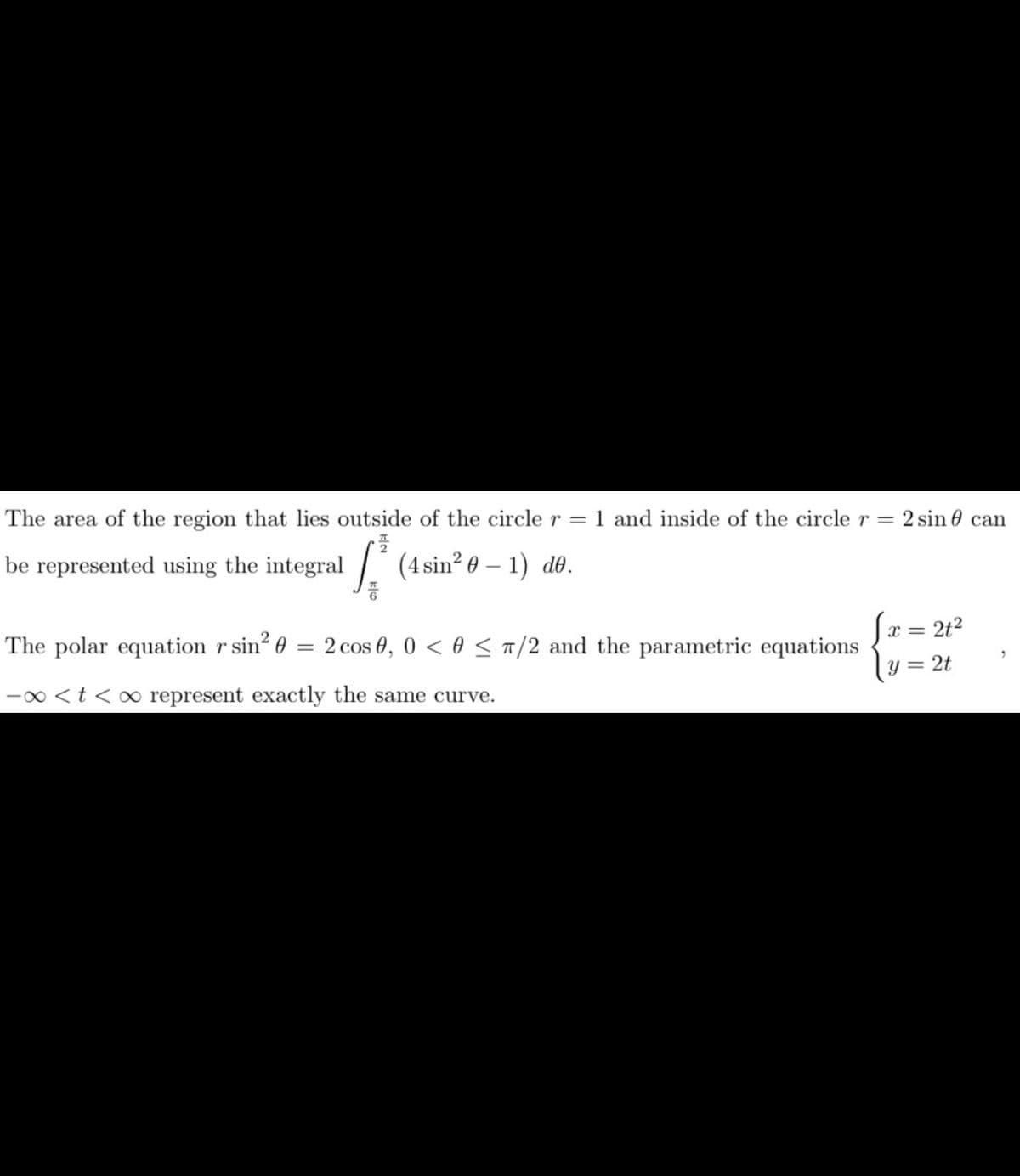 The area of the region that lies outside of the circle r = 1 and inside of the circle r = 2 sin can
S³ (4 sin² 0 - 1) de.
be represented using the integral
The polar equation r sin² 0 = 2 cos 0, 0 < 0 ≤ π/2 and the parametric equations
-∞ < t <∞ represent exactly the same curve.
= 2t²
x =
y =
2t