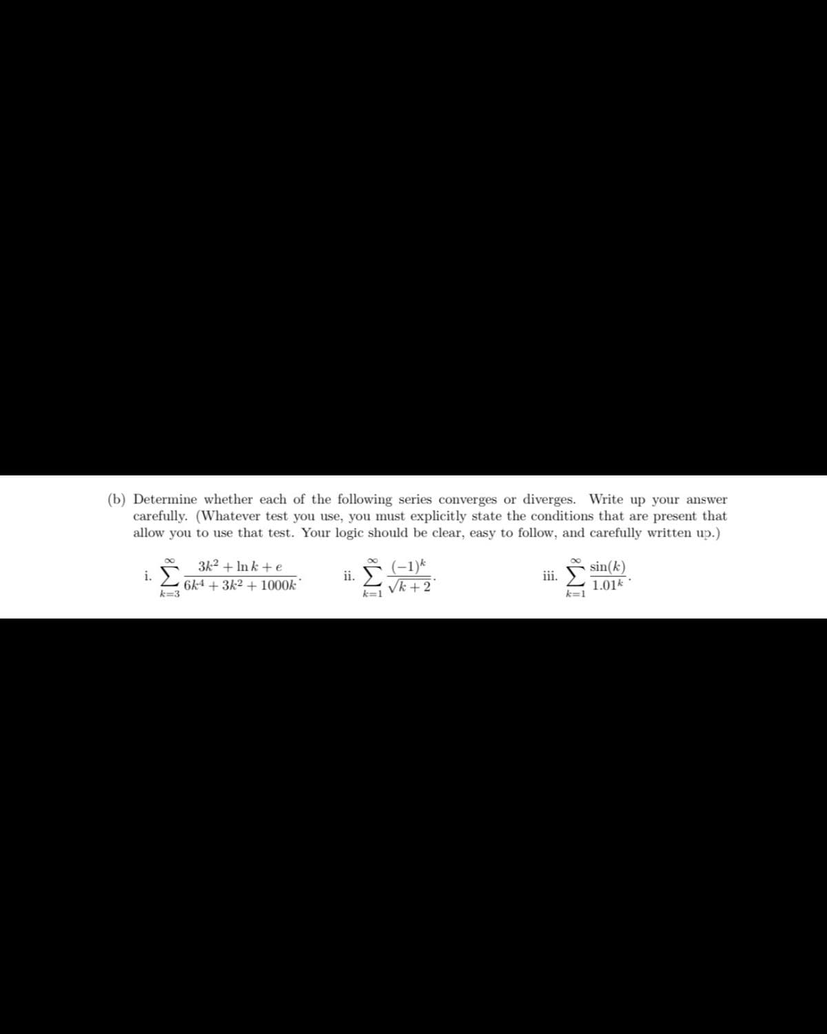 (b) Determine whether each of the following series converges or diverges. Write up your answer
carefully. (Whatever test you use, you must explicitly state the conditions that are present that
allow you to use that test. Your logic should be clear, easy to follow, and carefully written up.)
i. ➤
k=3
3k² + Ink + e
6k4 + 3k² + 1000k
ii.
∞
k=1
(-1) k
√k +2
iii.
k=1
sin(k)
1.01