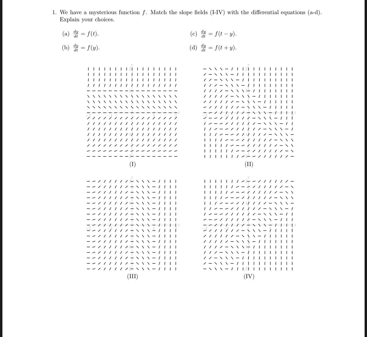 1. We have a mysterious function f. Match the slope fields (I-IV) with the differential equations (a-d).
Explain your choices.
(a) dt =
=
(b) du
=
f(t).
f(y).
(I)
(III)
(c) dy = f(t-y).
dt
(d) dy = f(t + y).
1
1
-///
|||||||
(II)
| | |
- \\
|||||
\\ / || |
TF2F|||
(IV)