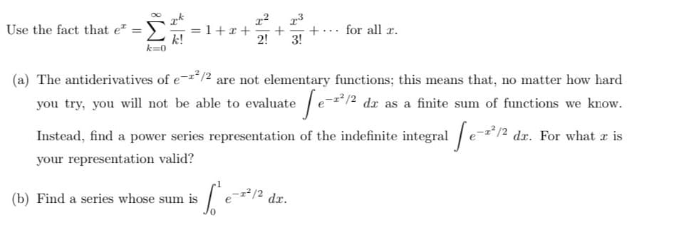 Use the fact that e² =
8
k=0
k
k!
x² 2-3
=1+x+ + + for all r.
2! 3!
(a) The antiderivatives of e-²/2 are not elementary functions; this means that, no matter how hard
you try, you will not be able to evaluate e-²/2 dx as a finite sum of functions we know.
-1²/2 dr. For what is
[e-2²1/2
Instead, find a power series representation
of the indefinite integral [e-2²/2
your representation valid?
(b) Find a series whose sum is
Le
- 1²/2
dx.