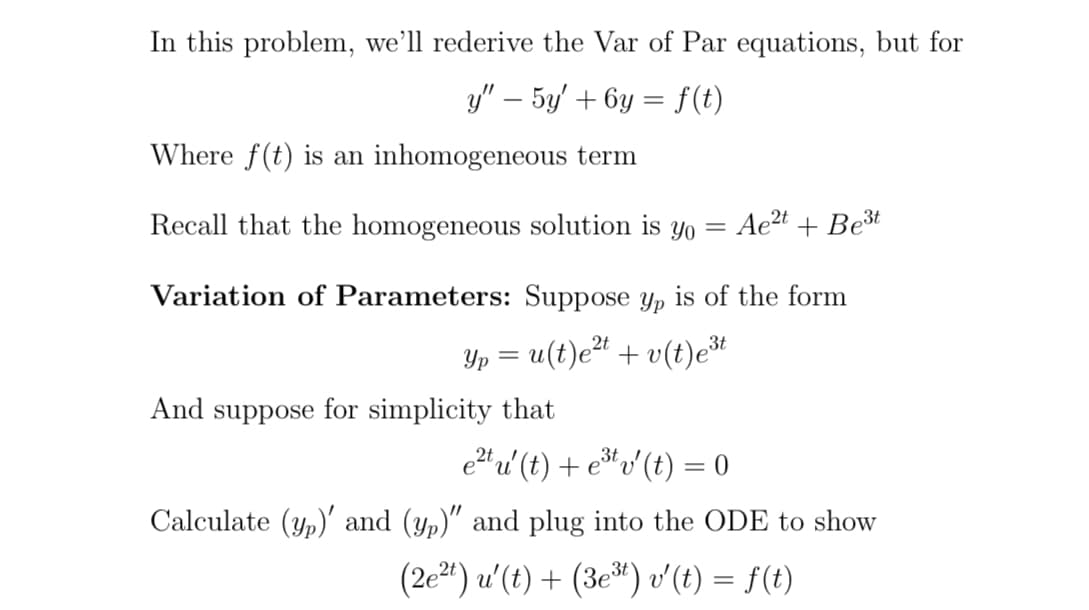 In this problem, we'll rederive the Var of Par equations, but for
y" – 5y' + 6y = f(t)
Where f(t) is an inhomogeneous term
Recall that the homogeneous solution is yo = Ae²t +Be³t
Variation of Parameters: Suppose yp is of the form
Yp = u(t)e²t + v(t)e³t
And suppose for simplicity that
e²tu' (t) + e³¹ v′ (t) = 0
Calculate (yp)' and (yp)" and plug into the ODE to show
(2e²t) u'(t) + (3e³t) v'(t) = f(t)