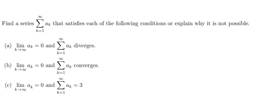 Find a series at that satisfies each of the following conditions or explain why it is not possible.
k=1
(a) lim ak = 0 and Σak diverges.
k→∞
k=1
(b) lim ak = 0 and a converges.
k→∞
k=1
(c) lim ak
k→∞
= 0 and Σak = 3
k=1