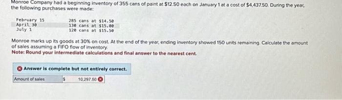 Monroe Company had a beginning inventory of 355 cans of paint at $12.50 each on January 1 at a cost of $4,437.50. During the year,
the following purchases were made:
February 15
April 30
July 1
285 cans at $14.50
130 cans at $15.00
120 cans at $15.50
Monroe marks up its goods at 30% on cost. At the end of the year, ending inventory showed 150 units remaining. Calculate the amount
of sales assuming a FIFO flow of inventory.
Note: Round your intermediate calculations and final answer to the nearest cent.
Answer is complete but not entirely correct.
Amount of sales
s
10,297.50