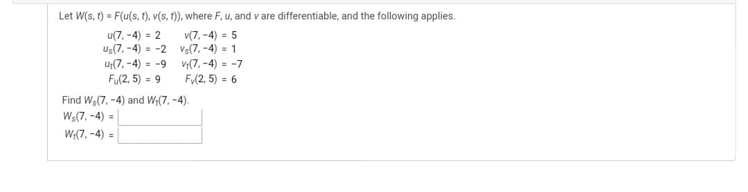 Let W(s, t) = F(u(s, t), v(s, t)), where F, u, and v are differentiable, and the following applies.
u(7, -4) = 2
Us(7, -4) = -2 Vs(7, -4) = 1
v(7, -4) = 5
Ut(7, -4) = -9
V;(7, -4) = -7
Fu(2, 5) = 9
Fy(2, 5) = 6
Find Ws(7, -4) and W;(7, -4).
Ws(7, -4) =
W;(7, -4) =
