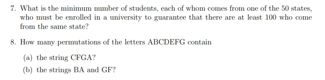 7. What is the minimum number of students, each of whom comes from one of the 50 states,
who must be enrolled in a university to guarantee that there are at least 100 who come
from the same state?
8. How many permutations of the letters ABCDEFG contain
(a) the string CFGA?
(b) the strings BA and GF?
