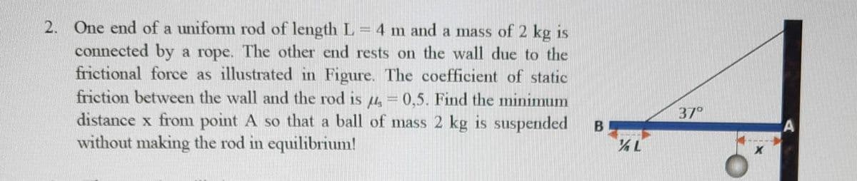 2. One end of a unifom rod of length L=4 m and a mass of 2 kg is
connected by a rope. The other end rests on the wall due to the
frictional force as illustrated in Figure. The coefficient of static
friction between the wall and the rod is 4, = 0,5. Find the minimum
distance x from point A so that a ball of mass 2 kg is suspended
without making the rod in equilibrium!
37°
