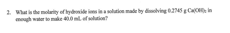 2. What is the molarity of hydroxide ions in a solution made by dissolving 0.2745 g Ca(OH)2 in
enough water to make 40.0 mL of solution?