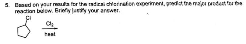 5. Based on your results for the radical chlorination experiment, predict the major product for the
reaction below. Briefly justify your answer.
CI
Cl2
heat
