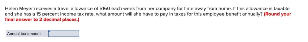 Helen Meyer receives a travel allowance of $160 each week from her company for time away from home. If this allowance is taxable
and she has a 15 percent income tax rate, what amount will she have to pay in taxes for this employee benefit annually? (Round your
final answer to 2 decimal places.)
Annual tax amount