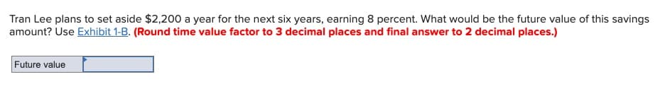 Tran Lee plans to set aside $2,200 a year for the next six years, earning 8 percent. What would be the future value of this savings
amount? Use Exhibit 1-B. (Round time value factor to 3 decimal places and final answer to 2 decimal places.)
Future value