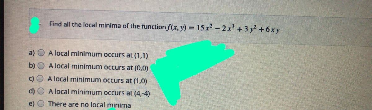 Find all the local minima of the function f(x, y) = 15 x² - 2 x +3 y + 6xy
a)
A local minimum occurs at (1,1)
b)
A local minimum occurs at (0,0)
A local minimum occurs at (1,0)
d)
A local minimum occurs at (4,-4)
There are no local minima
