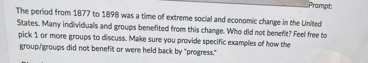 Prompt:
The period from 1877 to 1898 was a time of extreme social and economic change in the United
States. Many individuals and groups benefited from this change. Who did not benefit? Feel free to
pick 1 or more groups to discuss. Make sure you provide specific examples of how the
group/groups did not benefit or were held back by "progress."