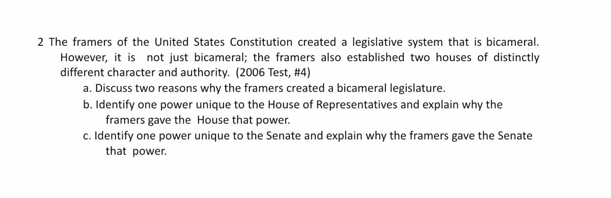 2 The framers of the United States Constitution created a legislative system that is bicameral.
However, it is not just bicameral; the framers also established two houses of distinctly
different character and authority. (2006 Test, #4)
a. Discuss two reasons why the framers created a bicameral legislature.
b. Identify one power unique to the House of Representatives and explain why the
framers gave the
House that power.
c. Identify one power unique to the Senate and explain why the framers gave the Senate
that power.