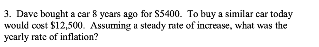 3. Dave bought a car 8 years ago for $5400. To buy a similar car today
would cost $12,500. Assuming a steady rate of increase, what was the
yearly rate of inflation?
