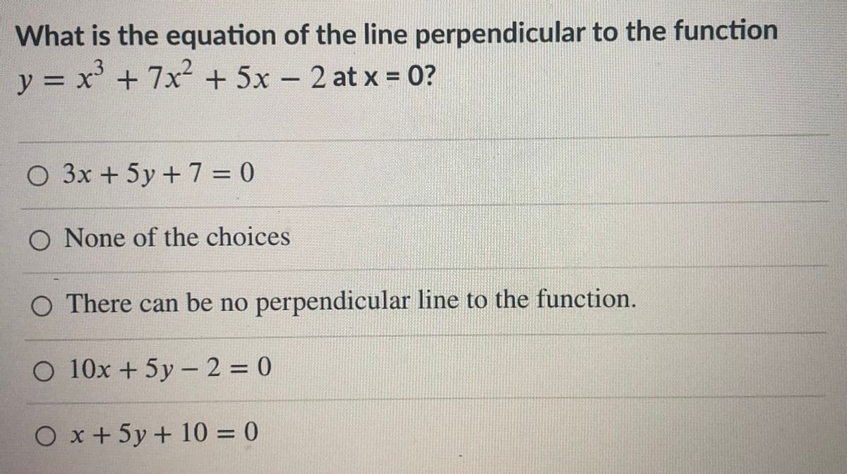 What is the equation of the line perpendicular to the function
y = x' + 7x2 + 5x – 2 at x = 0?
%3D
%3D
-
O 3x+5y+7 = 0
O None of the choices
O There can be no perpendicular line to the function.
O 10x +5y –2 = 0
O x+ 5y + 10 = 0
