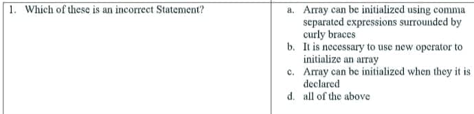 1. Which of these is an incorrect Statement?
a. Array can be initialized using comma
separated expressions surrounded by
curly braces
b. It is necessary to use new operator to
initialize an array
c. Array can be initialized when they it is
declared
d. all of the above
