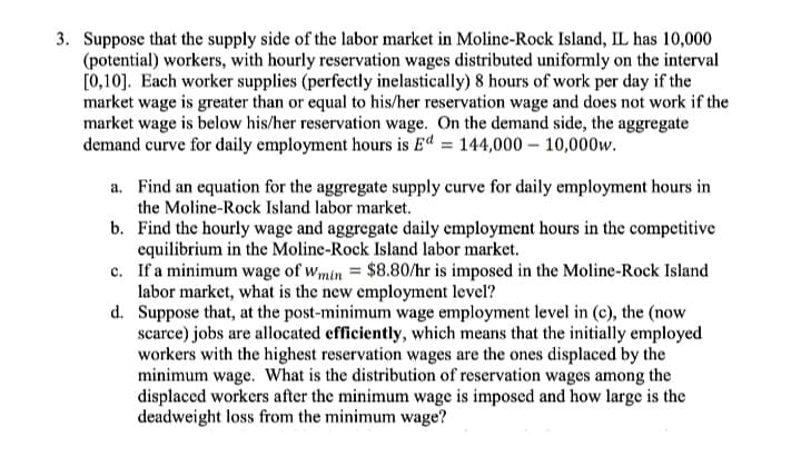 3. Suppose that the supply side of the labor market in Moline-Rock Island, IL has 10,000
(potential) workers, with hourly reservation wages distributed uniformly on the interval
[0,10]. Each worker supplies (perfectly inelastically) 8 hours of work per day if the
market wage is greater than or equal to his/her reservation wage and does not work if the
market wage is below his/her reservation wage. On the demand side, the aggregate
demand curve for daily employment hours is Ed = 144,000 – 10,000w.
a. Find an equation for the aggregate supply curve for daily employment hours in
the Moline-Rock Island labor market.
b. Find the hourly wage and aggregate daily employment hours in the competitive
equilibrium in the Moline-Rock Island labor market.
c. If a minimum wage of wmin = $8.80/hr is imposed in the Moline-Rock Island
labor market, what is the new employment level?
d. Suppose that, at the post-minimum wage employment level in (c), the (now
scarce) jobs are allocated efficiently, which means that the initially employed
workers with the highest reservation wages are the ones displaced by the
minimum wage. What is the distribution of reservation wages among the
displaced workers after the minimum wage is imposed and how large is the
deadweight loss from the minimum wage?
