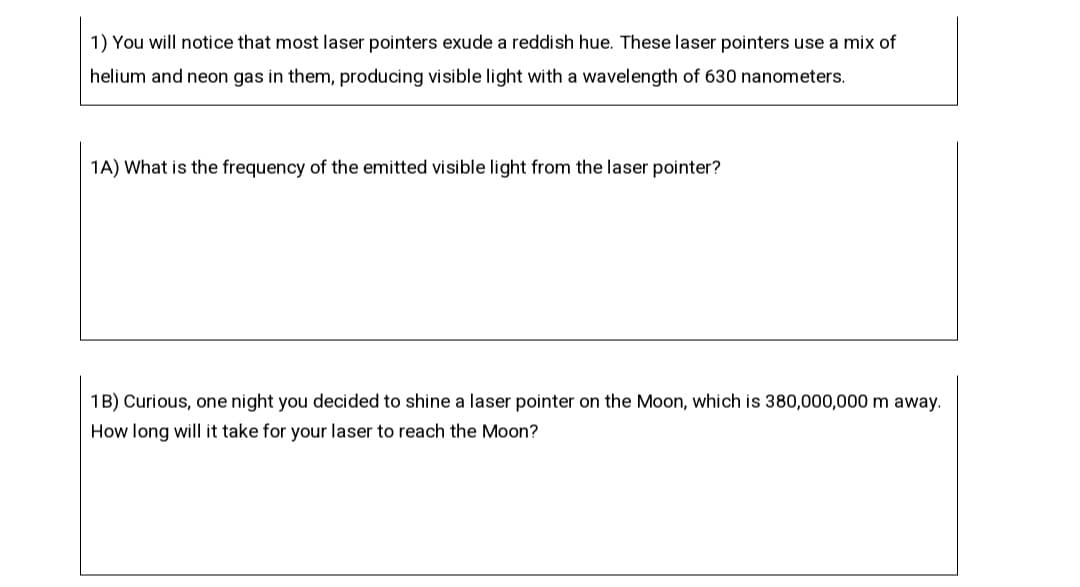 1) You will notice that most laser pointers exude a reddish hue. These laser pointers use a mix of
helium and neon gas in them, producing visible light with a wavelength of 630 nanometers.
1A) What is the frequency of the emitted visible light from the laser pointer?
1B) Curious, one night you decided to shine a laser pointer on the Moon, which is 380,000,000 m away.
How long will it take for your laser to reach the Moon?
