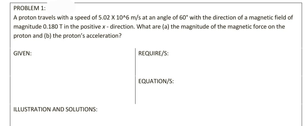 PROBLEM 1:
A proton travels with a speed of 5.02 X 10^6 m/s at an angle of 60° with the direction of a magnetic field of
magnitude 0.180 T in the positive x - direction. What are (a) the magnitude of the magnetic force on the
proton and (b) the proton's acceleration?
GIVEN:
REQUIRE/S:
EQUATION/S:
ILLUSTRATION AND SOLUTIONS:
