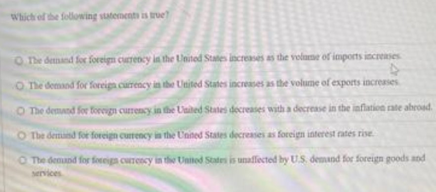 Which of the following statements is true?
ohe demand for foreign currency in the United States increases as the volume of imports increases
O The demand for foreign currency in the United States increases as the volume of exports increases
O The demand for toreign currency in the United States decreases with a decrease in the inflation rate abroad.
O The demund for foreign currency in the United States decreases as foreign interest rates rise
O The demand for foreign currency in the United States is unaffected by U.S. demand for foreign goods and
services
