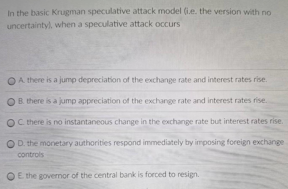 In the basic Krugman speculative attack model (i.e. the version with no
uncertainty), when a speculative attack occurs
O A. there is a jump depreciation of the exchange rate and interest rates rise.
B. there is a jump appreciation of the exchange rate and interest rates rise.
C. there is no instantaneous change in the exchange rate but interest rates rise.
D. the monetary authorities respond immediately by imposing foreign exchange
controls
O E. the governor of the central bank is forced to resign.
