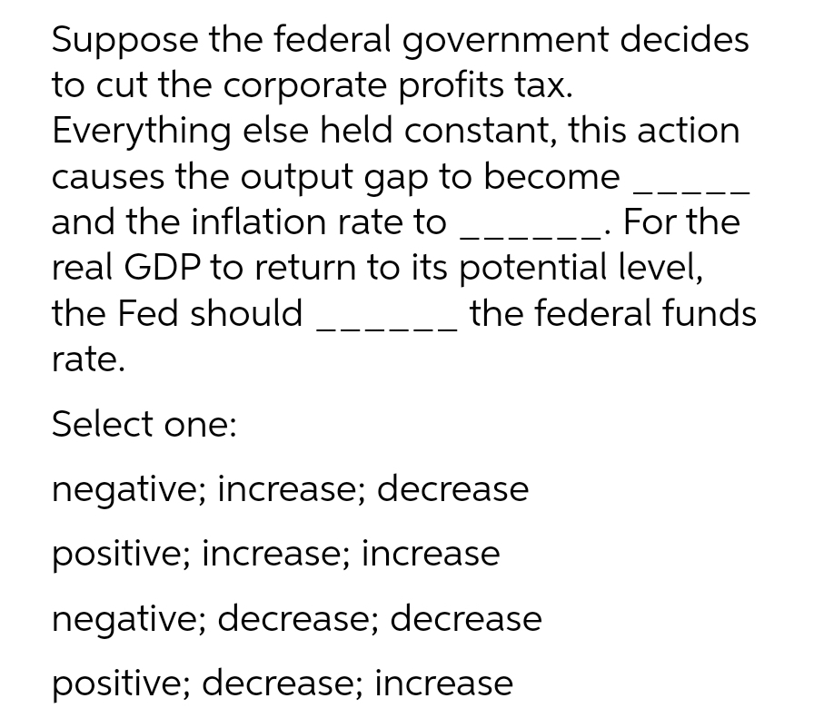 Suppose the federal government decides
to cut the corporate profits tax.
Everything else held constant, this action
causes the output gap to become
and the inflation rate to
_- For the
real GDP to return to its potential level,
the Fed should
the federal funds
rate.
Select one:
negative; increase; decrease
positive; increase; increase
negative; decrease; decrease
positive; decrease; increase
