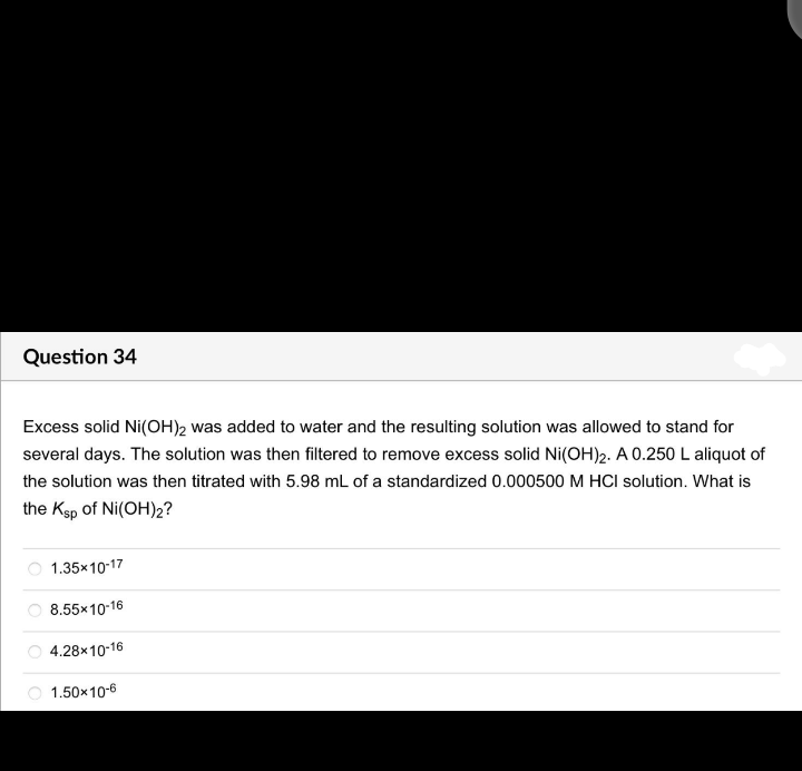 Question 34
Excess solid Ni(OH)2 was added to water and the resulting solution was allowed to stand for
several days. The solution was then filtered to remove excess solid Ni(OH)2. A 0.250 L aliquot of
the solution was then titrated with 5.98 mL of a standardized 0.000500 M HCI solution. What is
the Ksp of Ni(OH)2?
1.35x10-17
8.55x10-16
O 4.28x10-16
1.50x10-6
