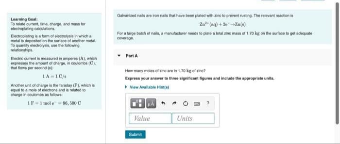 Galvanized nails are iron nails that have been plated with zinc to prevent rusting. The relevant reaction is
Learning Goal:
To relate current, time, charge, and mass for
Za" (aq) + 20-Za(s)
electroplating calculations.
For a large batch of nails, a manutacturer needs to plate a total zine mass of 1.70 kg on the surtace to get adequate
coverage.
Electroplating is a form of electrolysis in which a
metal is deposited on the surface of another metal.
To quantity electrolysis, use the following
relationahips.
Part A
Electric current is measured in amperes (A), which
expresses the amount of charge, in coulombs (C).
that flows per second (8):
How many moles of zinc are in 1.70 kg of zine?
1A =1C/s
Express your answer to three significant figures and include the appropriate units.
Another unit of charge is the faraday (F). which is
equal to a mole of electrons and is related to
charge in coulombs as follows:
View Available Hint(s)
1F = 1 mol e = 96, 500 C
Value
Units
Submit
