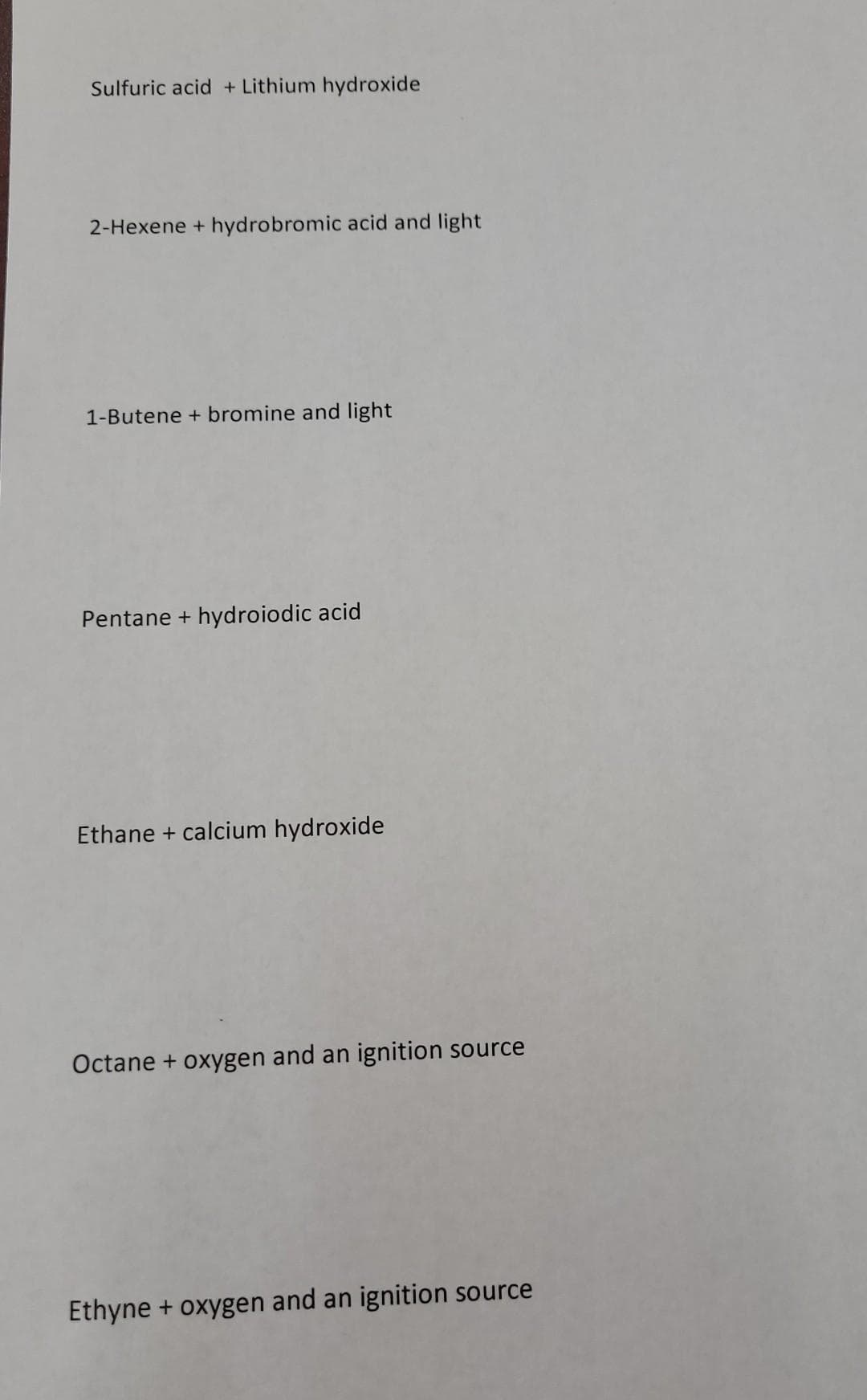 Sulfuric acid + Lithium hydroxide
2-Hexene + hydrobromic acid and light
1-Butene + bromine and light
Pentane + hydroiodic acid
Ethane + calcium hydroxide
Octane + oxygen and an ignition source
Ethyne + oxygen and an ignition source
