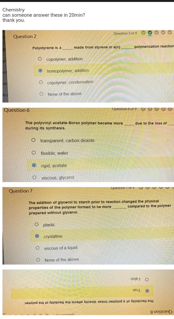 Chemistry
can someone answer these in 20min?
thank you.
Question 2 of 9
Question 2
Polystyrene is a
made from styrene in a(n)
polymerization reaction
O copolymer; addition
O homopolymer, addition
on
O copolymer; condensation
lea
O None of the above
Question 6
Question 6 of 9
The polyvinyl acetate-Borax polymer became more
during its synthesis.
due to the loss of
O transparent; carbon dioxide
O flexible; water
O rigid, acetate
viscous; glycerol
Question / or Y
Question 7
The addition of glycerol to starch prior to reaction changed the physical
properties of the polymer formed to be more
prepared without glycerol.
compared to the polymer
O plastic
O crystalline
viscous of a liquid
O None of the above.
O False
True
The flexibility of a polymer linker directly affects the flexibility of the polymer.
Question 8
